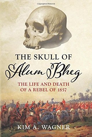 The Skull of Alum Bheg: The Life and Death of a Rebel of 1857. Kim A. Wagner